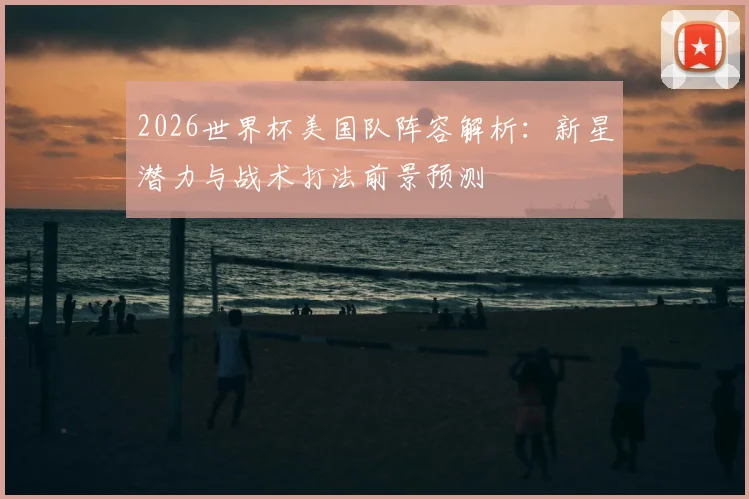 2026世界杯美国队阵容解析：新星潜力与战术打法前景预测