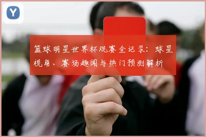 篮球明星世界杯观赛全记录：球星视角、赛场趣闻与热门预测解析
