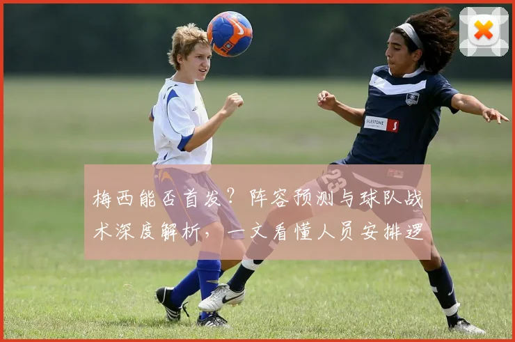 梅西能否首发？阵容预测与球队战术深度解析，一文看懂人员安排逻辑