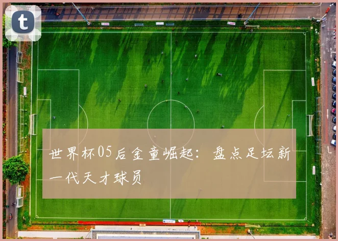 世界杯05后金童崛起:盘点足坛新一代天才球员