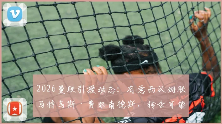 2026曼联引援动态：有意西汉姆联马特乌斯·费尔南德斯，转会可能性与球员技术特点深度分析