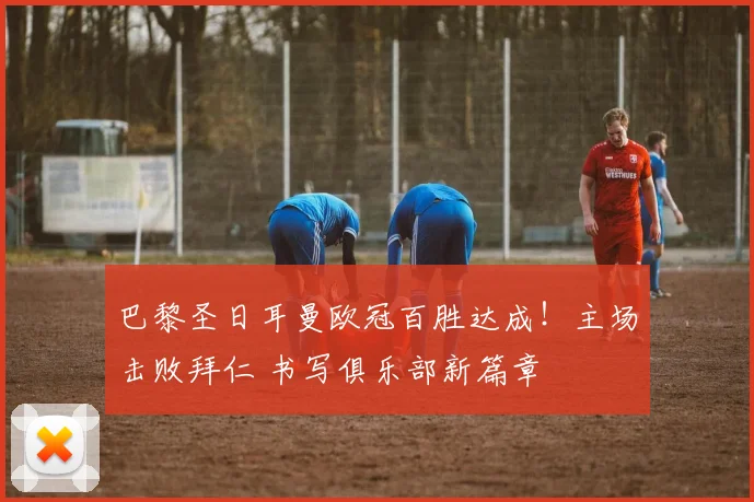 巴黎圣日耳曼欧冠百胜达成！主场击败拜仁 书写俱乐部新篇章