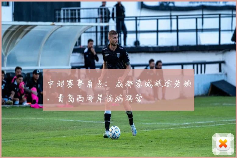 中超赛事看点：成都蓉城旅途劳顿，青岛西海岸伤病满营