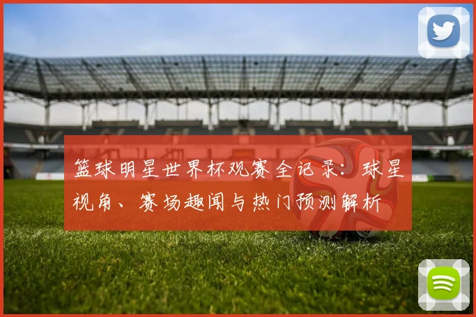 篮球明星世界杯观赛全记录：球星视角、赛场趣闻与热门预测解析